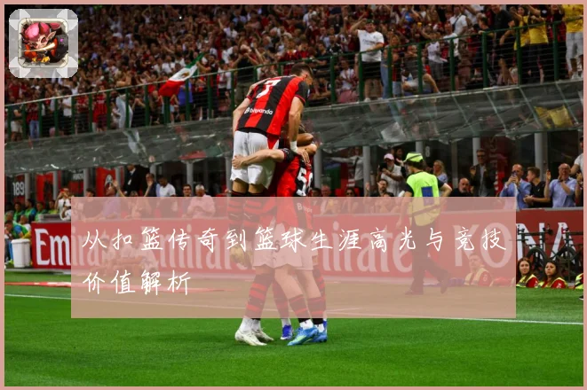 从扣篮传奇到篮球生涯高光与竞技价值解析
