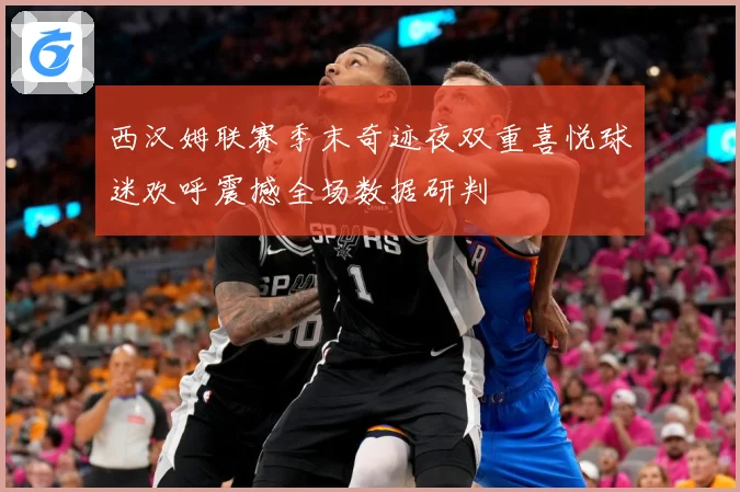 西汉姆联赛季末奇迹夜双重喜悦球迷欢呼震撼全场数据研判