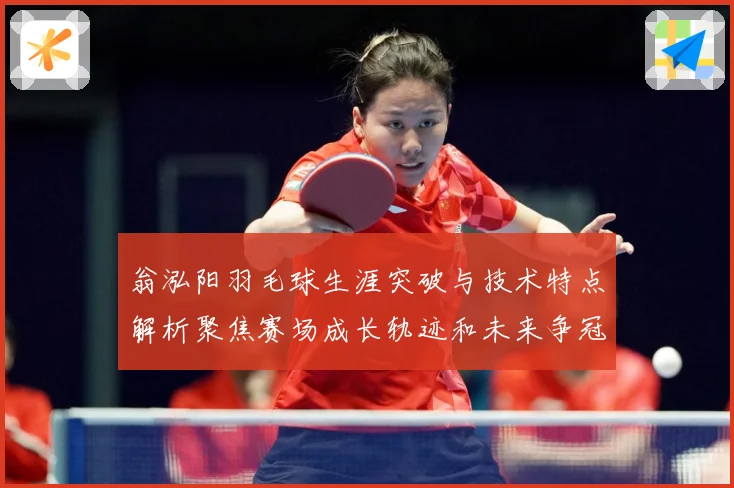翁泓阳羽毛球生涯突破与技术特点解析聚焦赛场成长轨迹和未来争冠前景