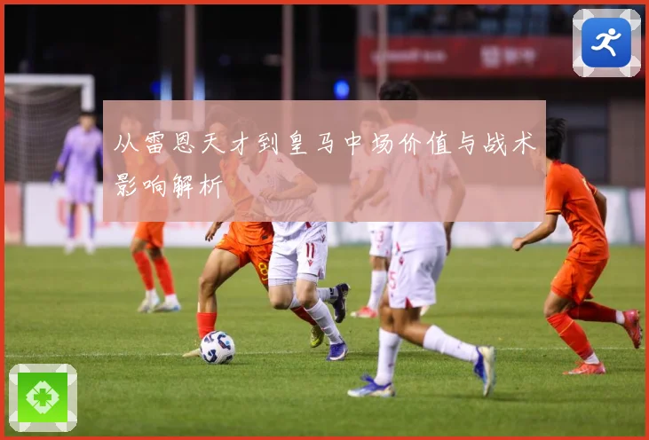 从雷恩天才到皇马中场价值与战术影响解析