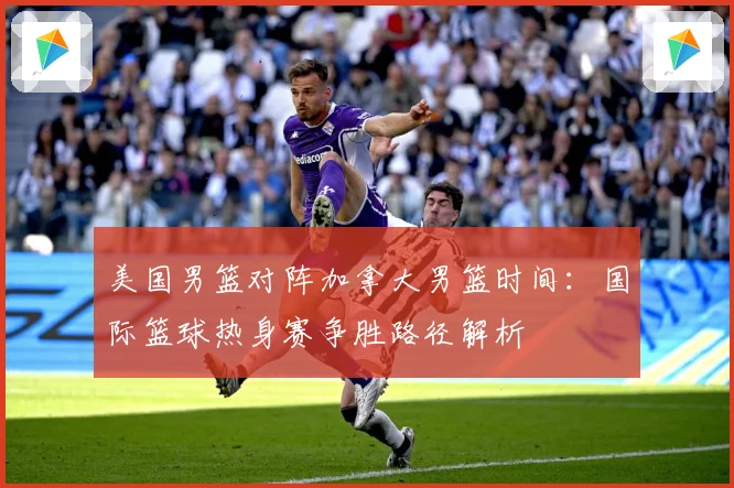 美国男篮对阵加拿大男篮时间：国际篮球热身赛争胜路径解析