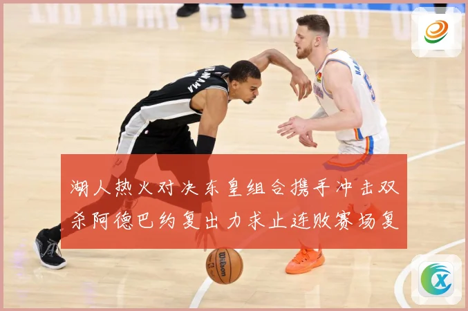 湖人热火对决东皇组合携手冲击双杀阿德巴约复出力求止连败赛场复盘