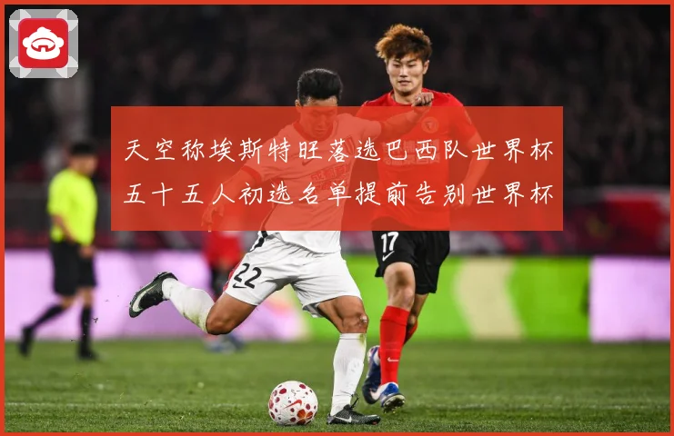 天空称埃斯特旺落选巴西队世界杯五十五人初选名单提前告别世界杯战术观察