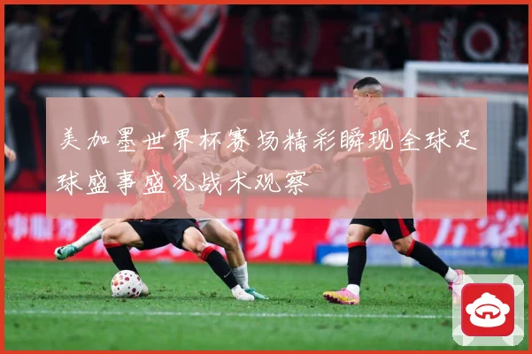美加墨世界杯赛场精彩瞬现全球足球盛事盛况战术观察