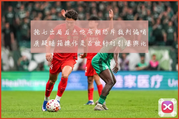 抢七出局后杰伦布朗怒斥裁判偏哨质疑暗箱操作是否被针对引爆舆论赛场复盘