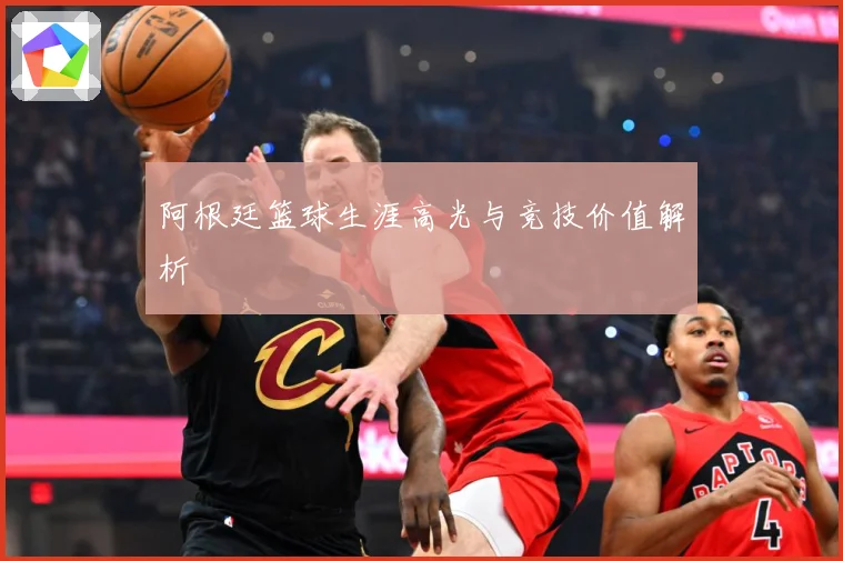 阿根廷篮球生涯高光与竞技价值解析