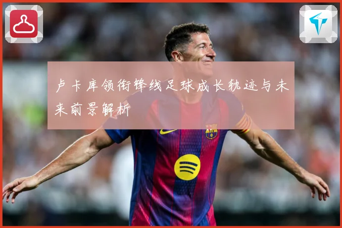 卢卡库领衔锋线足球成长轨迹与未来前景解析